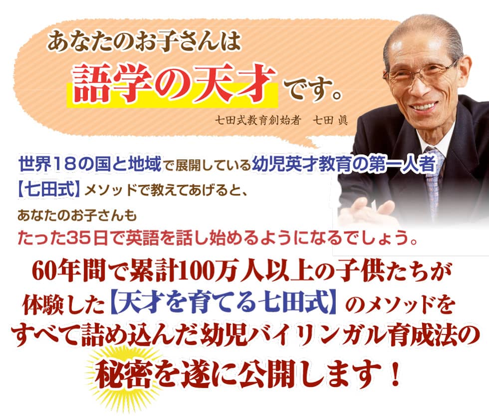 「あなたのお子さんは語学の天才です。」世界18の国と地域で展開している
幼児英才教育の第一人者【七田式】メソッドで教えてあげると、あなたのお子さんもたった35日で英語を話し始めるようになります。60年間で累計100万以上の子たちが体験した【天才を育てる七田式】のメソッドを全て詰め込んだ幼児バイリンガル育成法の秘密を遂に公開します!
